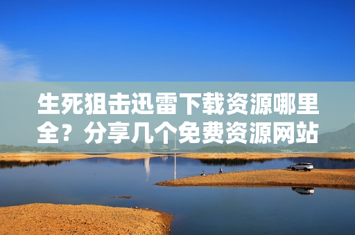 生死狙击迅雷下载资源哪里全？分享几个免费资源网站！