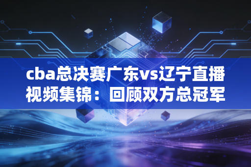 cba总决赛广东vs辽宁直播视频集锦：回顾双方总冠军经典瞬间！