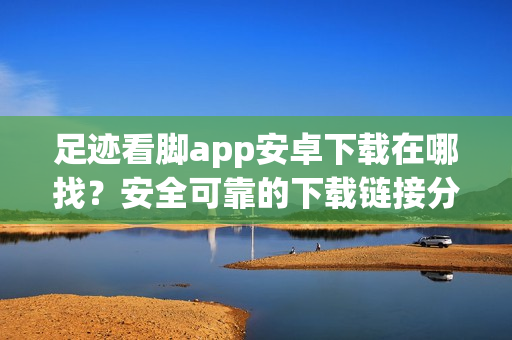 足迹看脚app安卓下载在哪找？安全可靠的下载链接分享！