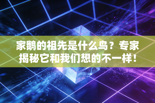 家鹅的祖先是什么鸟？专家揭秘它和我们想的不一样！