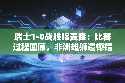 瑞士1-0战胜喀麦隆：比赛过程回顾，非洲雄狮遗憾错失好局！