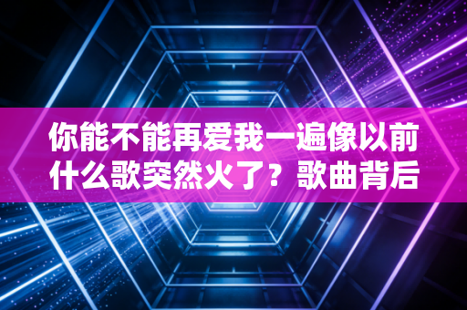 你能不能再爱我一遍像以前什么歌突然火了？歌曲背后的故事揭秘！