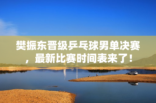 樊振东晋级乒乓球男单决赛，最新比赛时间表来了！
