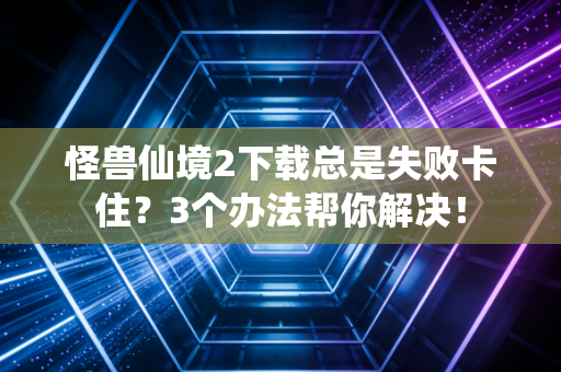 怪兽仙境2下载总是失败卡住？3个办法帮你解决！