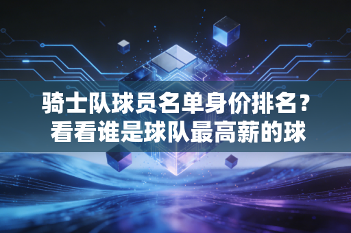 骑士队球员名单身价排名？ 看看谁是球队最高薪的球员