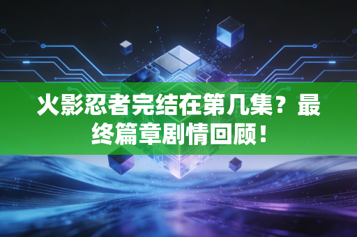 火影忍者完结在第几集？最终篇章剧情回顾！