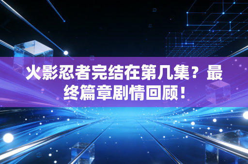 火影忍者完结在第几集？最终篇章剧情回顾！