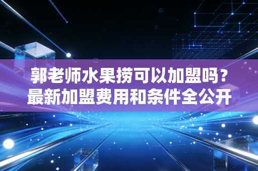 郭老师水果捞可以加盟吗？最新加盟费用和条件全公开！