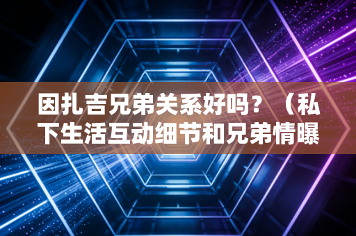 因扎吉兄弟关系好吗？（私下生活互动细节和兄弟情曝光！）