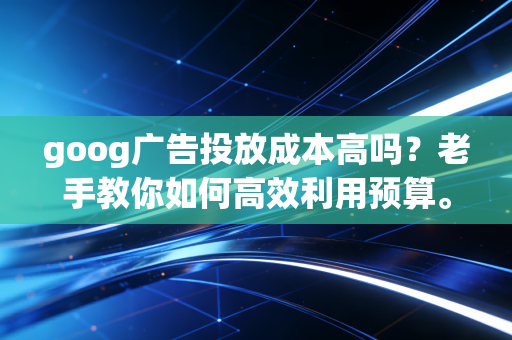 goog广告投放成本高吗？老手教你如何高效利用预算。