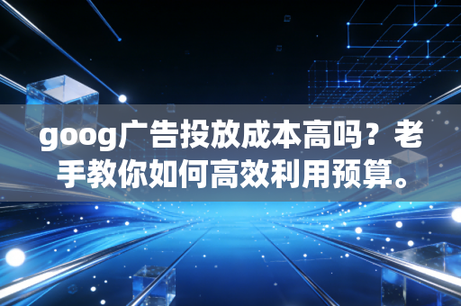 goog广告投放成本高吗？老手教你如何高效利用预算。