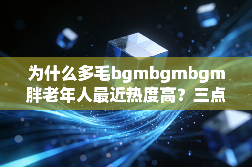 为什么多毛bgmbgmbgm胖老年人最近热度高？三点原因深度剖析！