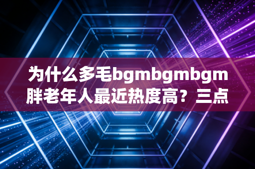 为什么多毛bgmbgmbgm胖老年人最近热度高？三点原因深度剖析！
