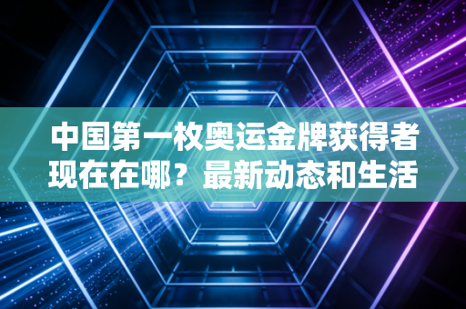 中国第一枚奥运金牌获得者现在在哪？最新动态和生活近况曝光！