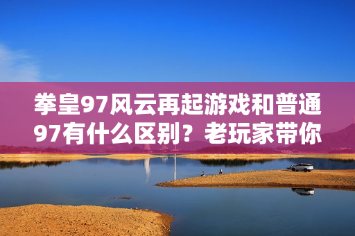拳皇97风云再起游戏和普通97有什么区别？老玩家带你了解！