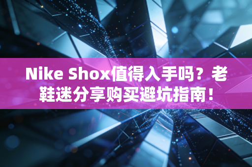 Nike Shox值得入手吗？老鞋迷分享购买避坑指南！