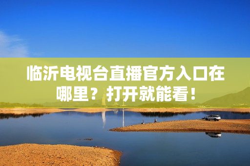 临沂电视台直播官方入口在哪里？打开就能看！