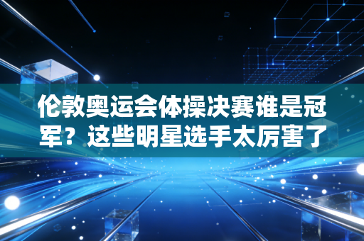 伦敦奥运会体操决赛谁是冠军？这些明星选手太厉害了！