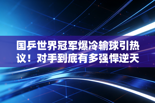 国乒世界冠军爆冷输球引热议！对手到底有多强悍逆天？