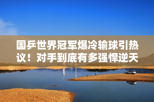 国乒世界冠军爆冷输球引热议！对手到底有多强悍逆天？