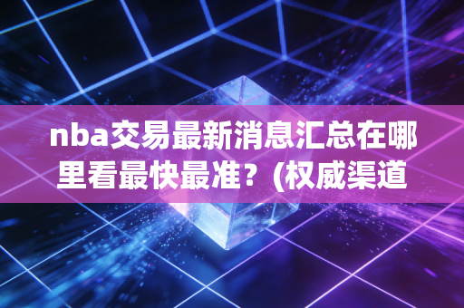 nba交易最新消息汇总在哪里看最快最准？(权威渠道大揭秘)