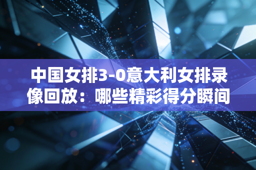 中国女排3-0意大利女排录像回放：哪些精彩得分瞬间别错过？