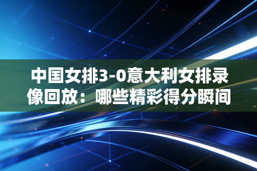 中国女排3-0意大利女排录像回放：哪些精彩得分瞬间别错过？