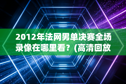 2012年法网男单决赛全场录像在哪里看？(高清回放地址来了！)