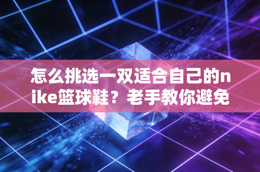 怎么挑选一双适合自己的nike篮球鞋？老手教你避免踩坑！