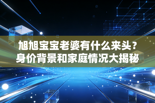 旭旭宝宝老婆有什么来头？身价背景和家庭情况大揭秘！
