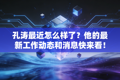孔涛最近怎么样了？他的最新工作动态和消息快来看！