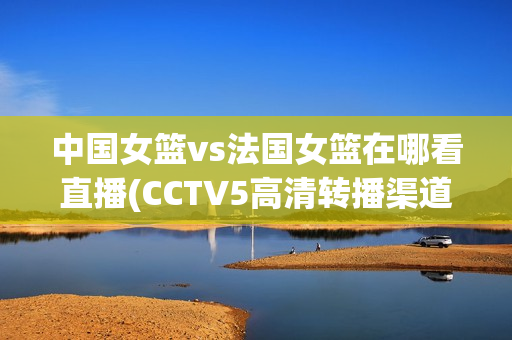 中国女篮vs法国女篮在哪看直播(CCTV5高清转播渠道)