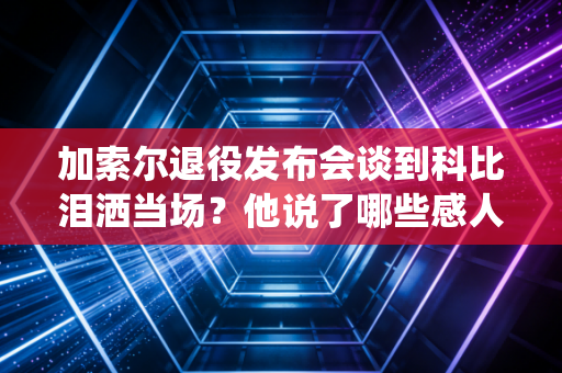 加索尔退役发布会谈到科比泪洒当场？他说了哪些感人细节