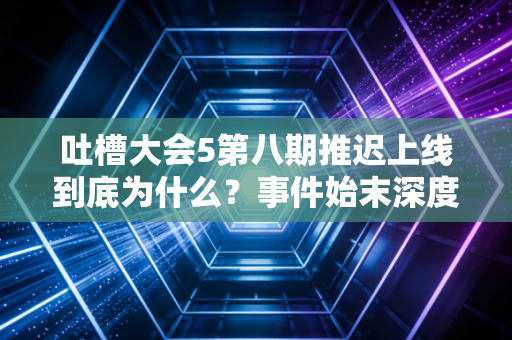 吐槽大会5第八期推迟上线到底为什么？事件始末深度解析