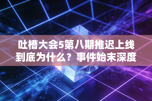 吐槽大会5第八期推迟上线到底为什么？事件始末深度解析