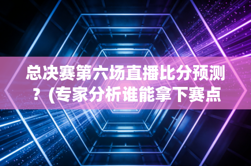 总决赛第六场直播比分预测？(专家分析谁能拿下赛点)