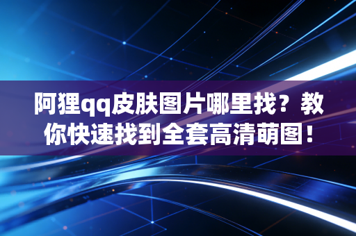 阿狸qq皮肤图片哪里找？教你快速找到全套高清萌图！