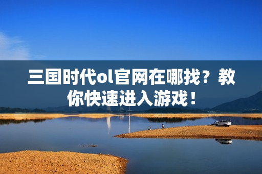 三国时代ol官网在哪找？教你快速进入游戏！