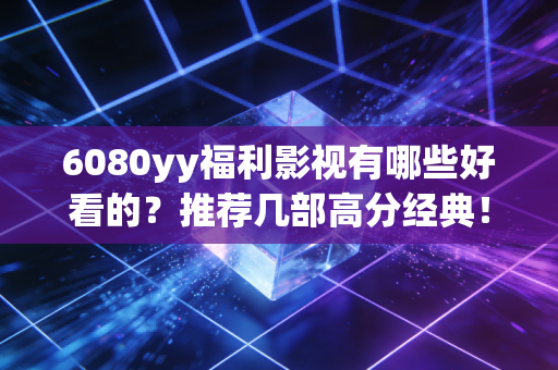 6080yy福利影视有哪些好看的？推荐几部高分经典！