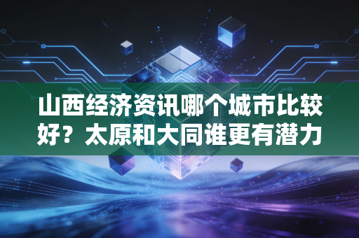 山西经济资讯哪个城市比较好？太原和大同谁更有潜力？