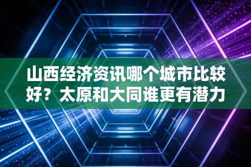 山西经济资讯哪个城市比较好？太原和大同谁更有潜力？