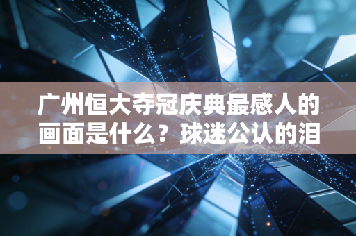广州恒大夺冠庆典最感人的画面是什么？球迷公认的泪目瞬间！