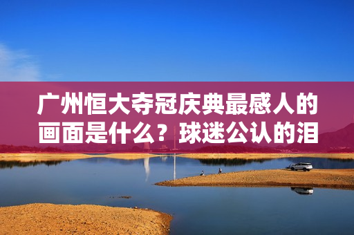 广州恒大夺冠庆典最感人的画面是什么？球迷公认的泪目瞬间！