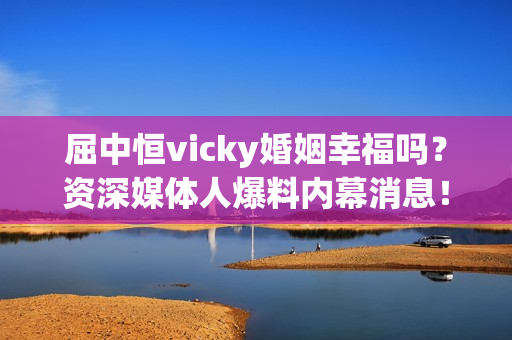 屈中恒vicky婚姻幸福吗？资深媒体人爆料内幕消息！
