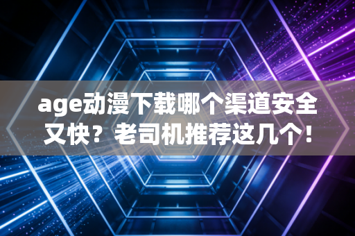 age动漫下载哪个渠道安全又快？老司机推荐这几个！
