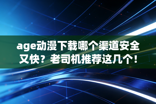 age动漫下载哪个渠道安全又快？老司机推荐这几个！