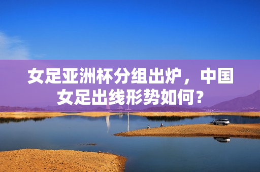 女足亚洲杯分组出炉，中国女足出线形势如何？