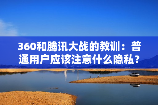 360和腾讯大战的教训：普通用户应该注意什么隐私？
