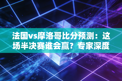法国vs摩洛哥比分预测：这场半决赛谁会赢？专家深度分析！