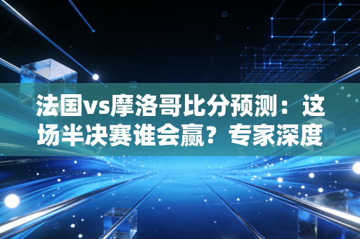 法国vs摩洛哥比分预测：这场半决赛谁会赢？专家深度分析！